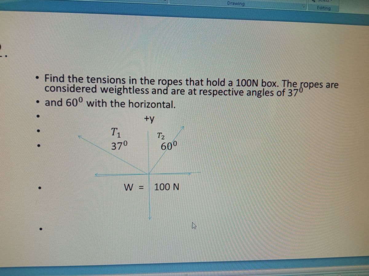 Drawing
Editing
• Find the tensions in the ropes that hold a 10ON box. The ropes are
considered weightless and are at respective angles of 37°
• and 60° with the horizontal.
+y
T1
T2
600
370
W = 100 N
