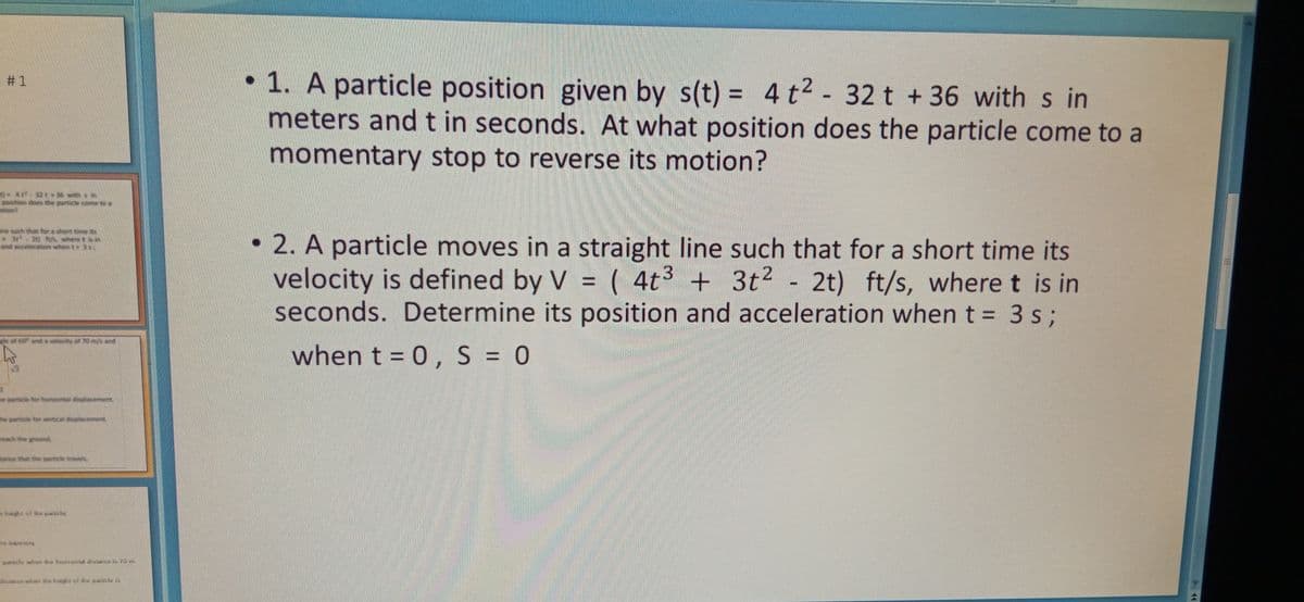 • 1. A particle position given by s(t) = 4 t2 - 32 t +36 with s in
meters and t in seconds. At what position does the particle come to a
# 1
%3D
momentary stop to reverse its motion?
par
• 2. A particle moves in a straight line such that for a short time its
velocity is defined by V = ( 4t3 + 3t2
seconds. Determine its position and acceleration when t = 3 s;
2t) ft/s, where t is in
%3D
%3D
he
when t = 0, S = 0
%3D
e pa
he particle for wertical disola
reach the ground
tance that the paticle travel
haght of the paratle,
he t lury
paricle when the bonzonl distence i 70 m
dislmce whn the hayht uf the paricle is
%23
