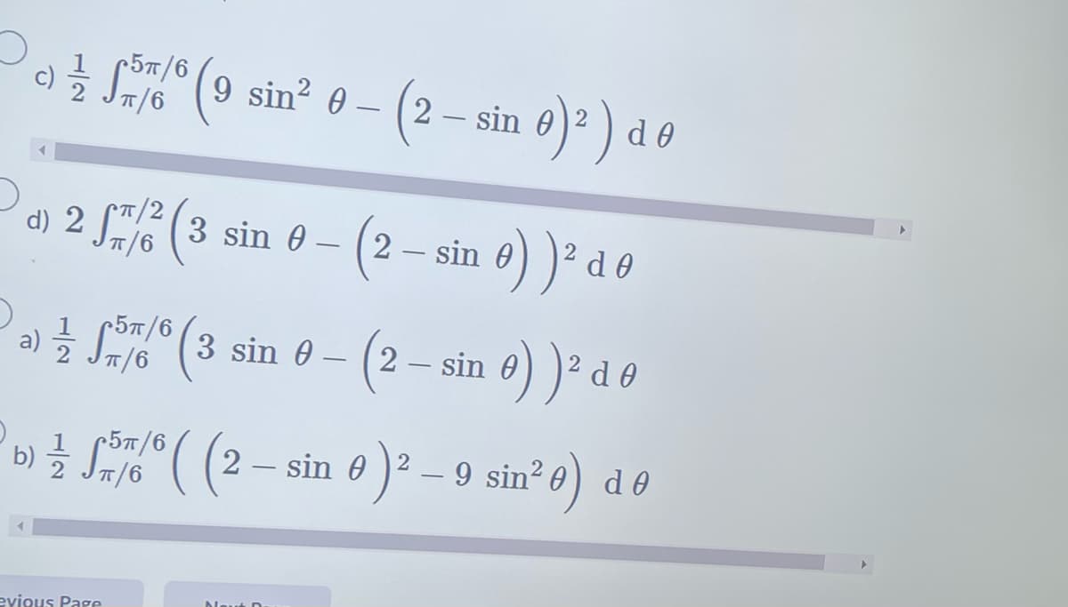 5π/6
c) ½ 55766 (9 sin² 0 – (2 – sin 0)² ) d
d Ꮎ
d) 2
2 57/2² (3 sin 0 -
a) 1/2 5/6 (3 sin 0 -
를
π/6
evious Page
(2 – sin 0) )² d d Ꮎ
b) ½ 5/6 ( (2 — sin 0 )² – 9 sin² e) de
-
Ꮎ
Neut D
(2 — sin 0) )² d 0