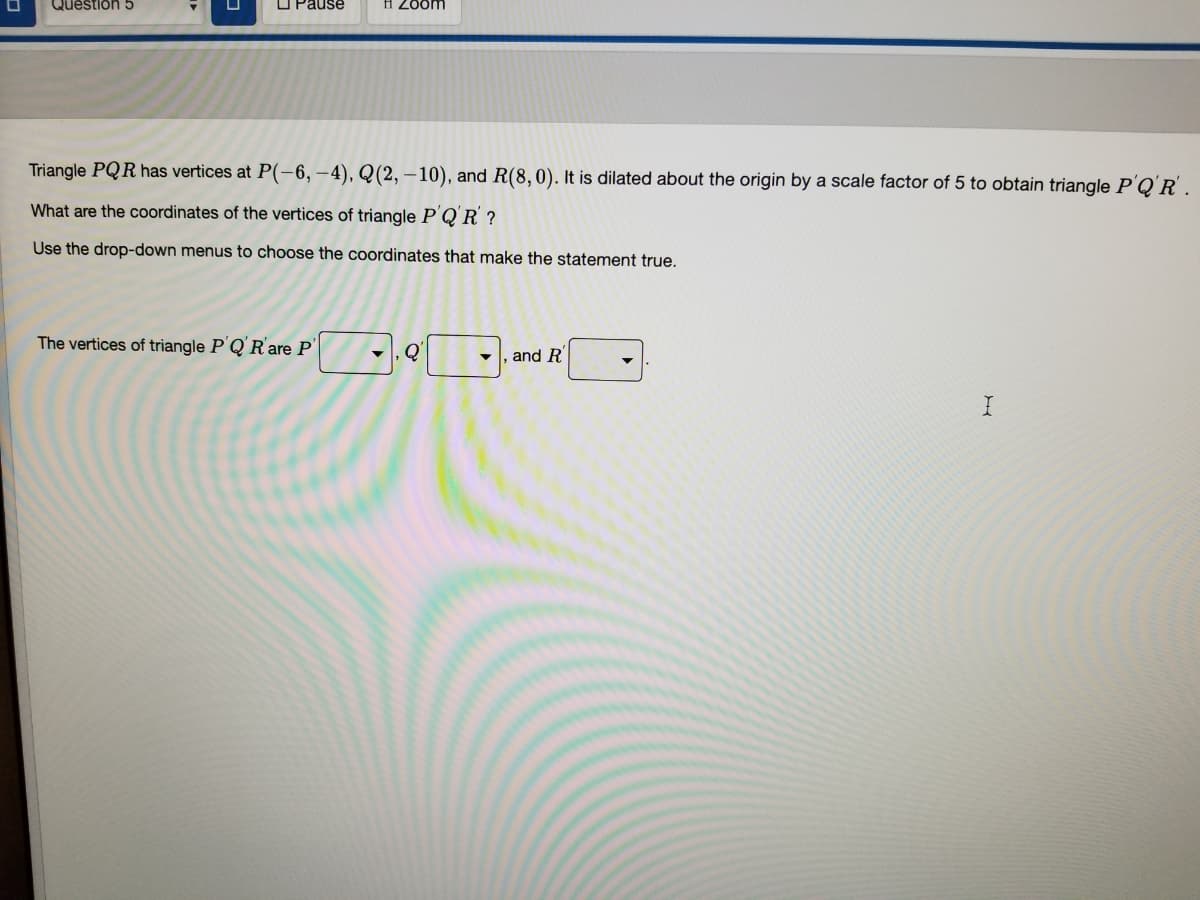 Question 5
O Pause
H Zoom
Triangle PQR has vertices at P(-6, –4), Q(2, – 10), and R(8,0). It is dilated about the origin by a scale factor of 5 to obtain triangle P'Q'R .
What are the coordinates of the vertices of triangle P Q'R ?
Use the drop-down menus to choose the coordinates that make the statement true.
The vertices of triangle P'Q'Rare P'
Q
and R'
