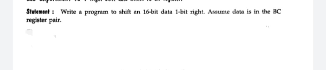 Statement : Write a program to shift an 16-bit data 1-bit right. Assume data is in the BC
register pair.
