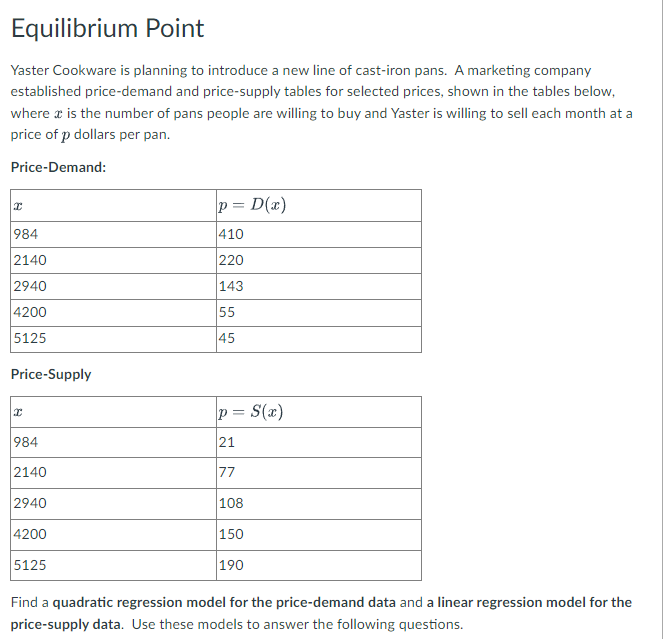 Equilibrium Point
Yaster Cookware is planning to introduce a new line of cast-iron pans. A marketing company
established price-demand and price-supply tables for selected prices, shown in the tables below,
where a is the number of pans people are willing to buy and Yaster is willing to sell each month at a
price of p dollars per pan.
Price-Demand:
p = D(x)
984
410
2140
220
2940
143
4200
55
5125
45
Price-Supply
p = S(x)
984
21
2140
77
2940
108
4200
150
5125
190
Find a quadratic regression model for the price-demand data and a linear regression model for the
price-supply data. Use these models to answer the following questions.
