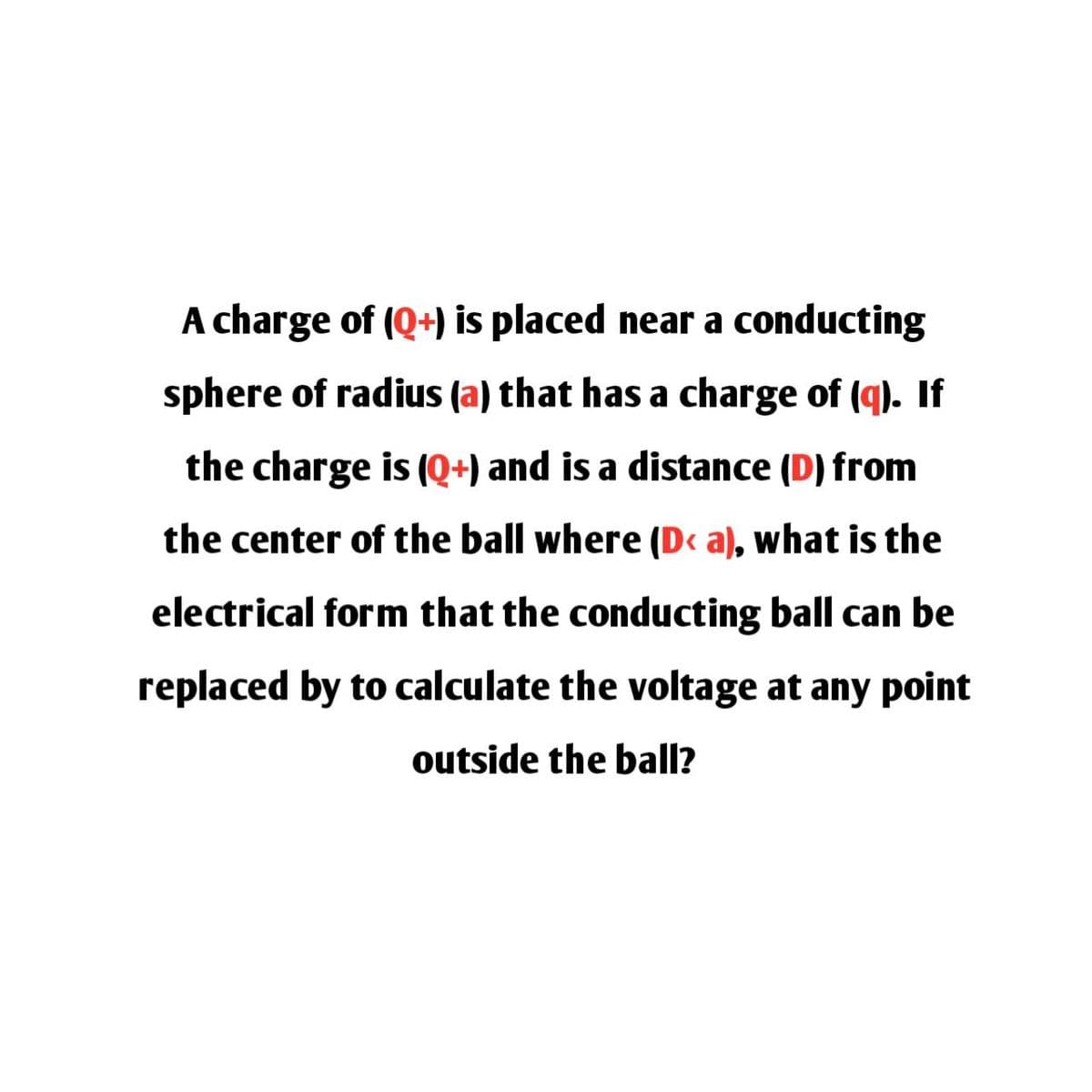 A charge of (Q+) is placed near a conducting
sphere of radius (a) that has a charge of (q). If
the charge is (Q+) and is a distance (D) from
the center of the ball where (D< a), what is the
electrical form that the conducting ball can be
replaced by to calculate the voltage at any point
outside the ball?
