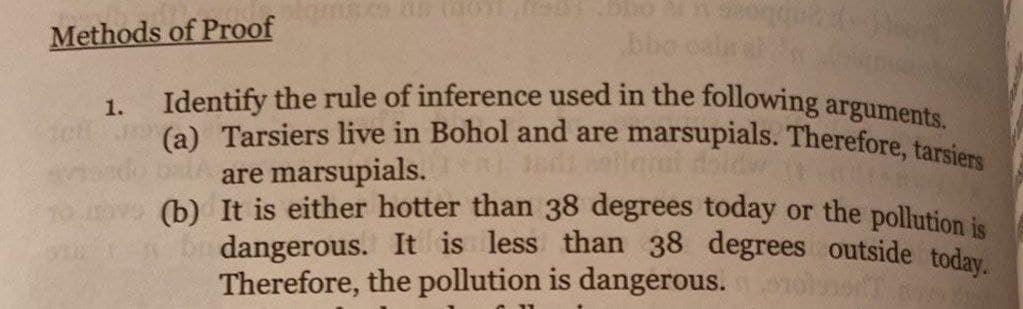 Identify the rule of inference used in the following arguments.
(a) Tarsiers live in Bohol and are marsupials. Therefore, tarsiers
Methods of Proof
bbo cale e
1.
te
are marsupials.
(b) It is either hotter than 38 degrees today or the pollution is
dangerous. It is less than 38 degrees outside today
Therefore, the pollution is dangerous.
