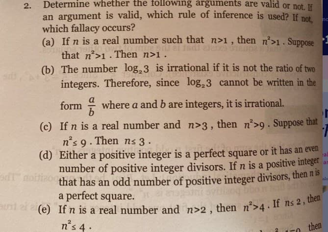 Snt ai e(e) If n is a real number and n>2 , then n*>4. If ns 2, then"
Determine whether the following arguments are valid or not. If
2.
an argument is valid, which rule of inference is used? If net
which fallacy occurs?
(a) If n is a real number such that n>1, then n>1. Suppose
that n'>1. Then n>1.
(b) The number log, 3 is irrational if it is not the ratio of two
integers. Therefore, since log,3 cannot be written in the
na
-1
Isdi da
form where a and b are integers, it is irrational.
(c) If n is a real number and n>3, then n'>9. Suppose that
n's 9. Then ns 3.
(d) Either a positive integer is a perfect square or it has an even
number of positive integer divisors. If n is a positive integer
that has an odd number of positive integer divisors, then n is
a perfect square.
a
ar
T noftia
alc
Sni 2r (e) If n is a real number and n>2 , then n>4 If ns 2, a
n's 4 -
2 then
