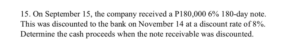 15. On September 15, the company received a P180,000 6% 180-day note.
This was discounted to the bank on November 14 at a discount rate of 8%.
Determine the cash proceeds when the note receivable was discounted.
