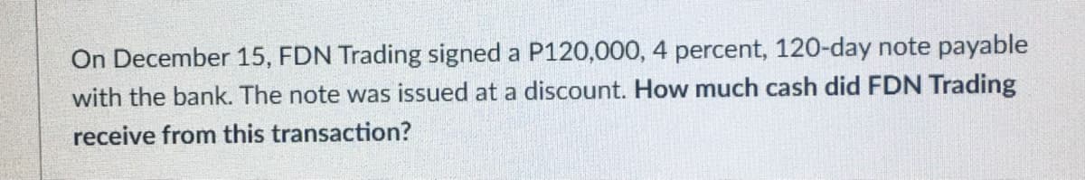 On December 15, FDN Trading signed a P120,000, 4 percent, 120-day note payable
with the bank. The note was issued at a discount. How much cash did FDN Trading
receive from this transaction?
