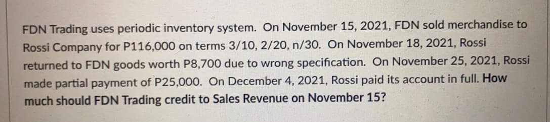 FDN Trading uses periodic inventory system. On November 15, 2021, FDN sold merchandise to
Rossi Company for P116,000 on terms 3/10, 2/20, n/30. On November 18, 2021, Rossi
returned to FDN goods worth P8,700 due to wrong specification. On November 25, 2021, Rossi
made partial payment of P25,000. On December 4, 2021, Rossi paid its account in full. How
much should FDN Trading credit to Sales Revenue on November 15?
