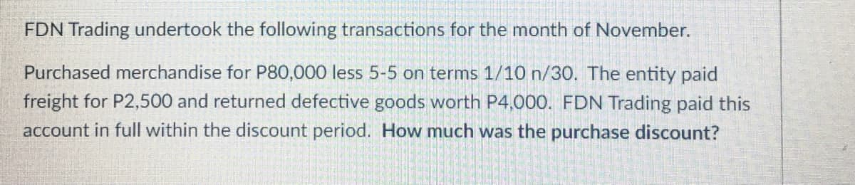 FDN Trading undertook the following transactions for the month of November.
Purchased merchandise for P80,000 less 5-5 on terms 1/10 n/30. The entity paid
freight for P2,500 and returned defective goods worth P4,000. FDN Trading paid this
account in full within the discount period. How much was the purchase discount?
