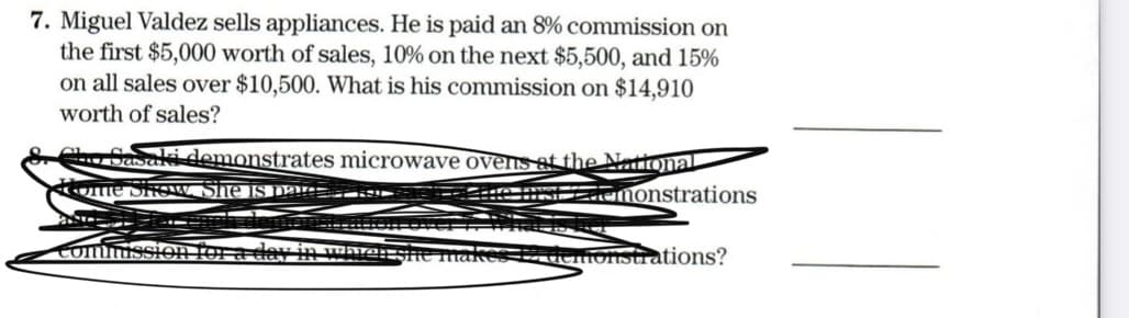 7. Miguel Valdez sells appliances. He is paid an 8% commission on
the first $5,000 worth of sales, 10% on the next $5,500, and 15%
on all sales over $10,500. What is his commission on $14,910
worth of sales?
Cho Casaki demonstrates microwave ovens at the National
ome Show. She is pan-
CHSLdOMonstrations
Commission for a day in ware:he makes 12 denonstrations?
