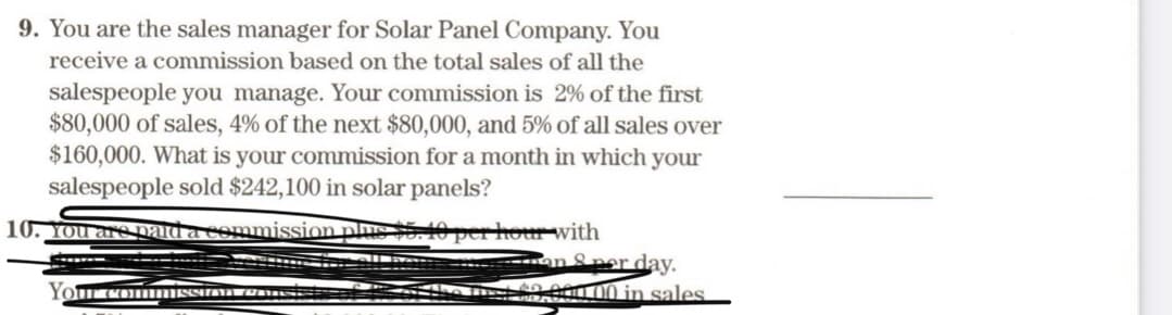 9. You are the sales manager for Solar Panel Company. You
receive a commission based on the total sales of all the
salespeople you manage. Your commission is 2% of the first
$80,000 of sales, 4% of the next $80,000, and 5% of all sales over
$160,000. What is your commission for a month in which your
salespeople sold $242,100 in solar panels?
10. You are paid a commission phic $5. 10 per hour with
an & per day.
0000 in sales
