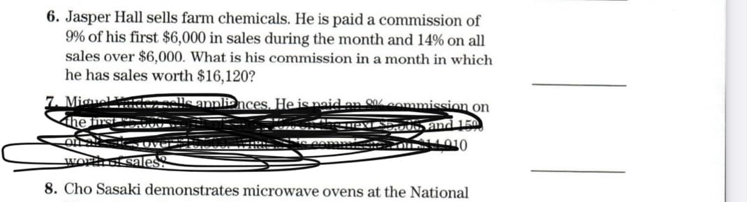 6. Jasper Hall sells farm chemicals. He is paid a commission of
9% of his first $6,000 in sales during the month and 14% on all
sales over $6,000. What is his commission in a month in which
he has sales worth $16,120?
7. Miguel
den sells appliances. He is naid en SQ0% commission on
the first
PYS 06, and 150
workh oi sale
8. Cho Sasaki demonstrates microwave ovens at the National
