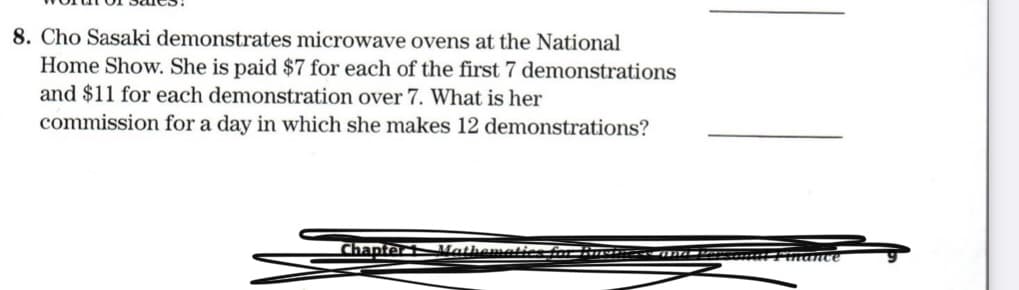 8. Cho Sasaki demonstrates microwave ovens at the National
Home Show. She is paid $7 for each of the first 7 demonstrations
and $11 for each demonstration over 7. What is her
commission for a day in which she makes 12 demonstrations?
Chapter ath
