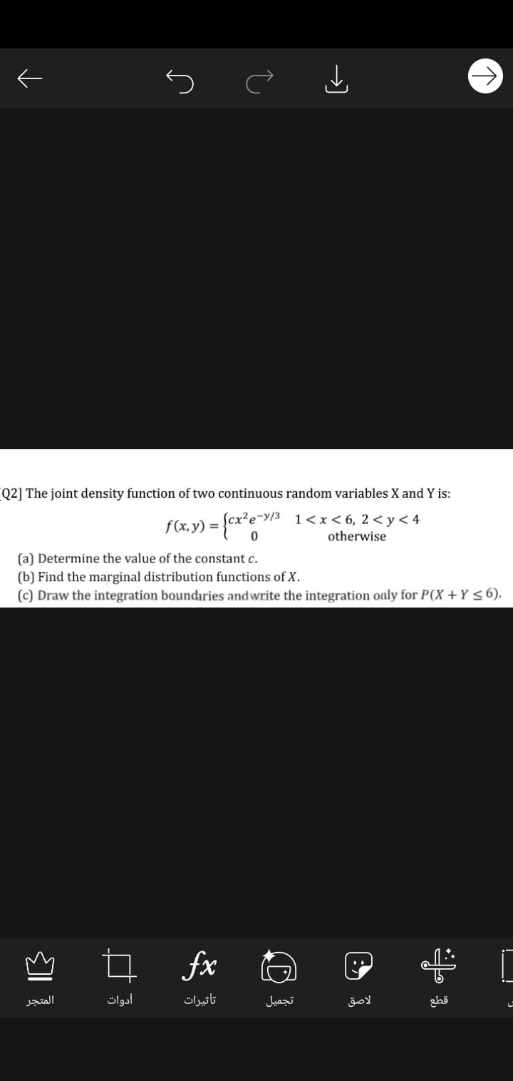 Q2] The joint density function of two continuous random variables X and Y is:
f (x,y) =
1< x < 6, 2 < y< 4
otherwise
(a) Determine the value of the constant c.
(b) Find the marginal distribution functions of X.
(c) Draw the integration boundaries andwrite the integration only for P(X +Y <6).
fx
المتجر
أدوات
تأثیرات
تجمیل
لاصق
