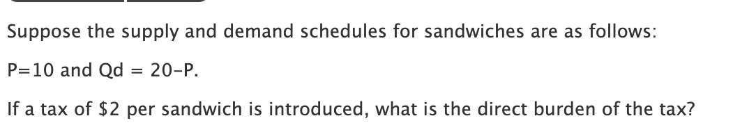 Suppose the supply and demand schedules for sandwiches are as follows:
P=10 and Qd
If a tax of $2 per sandwich is introduced, what is the direct burden of the tax?
=
20-P.