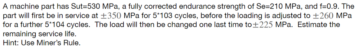 A machine part has Sut=530 MPa, a fully corrected endurance strength of Se=210 MPa, and f=0.9. The
part will first be in service at ±350 MPa for 5*103 cycles, before the loading is adjusted to ±260 MPa
for a further 5*104 cycles. The load will then be changed one last time to +225 MPa. Estimate the
remaining service life.
Hint: Use Miner's Rule.