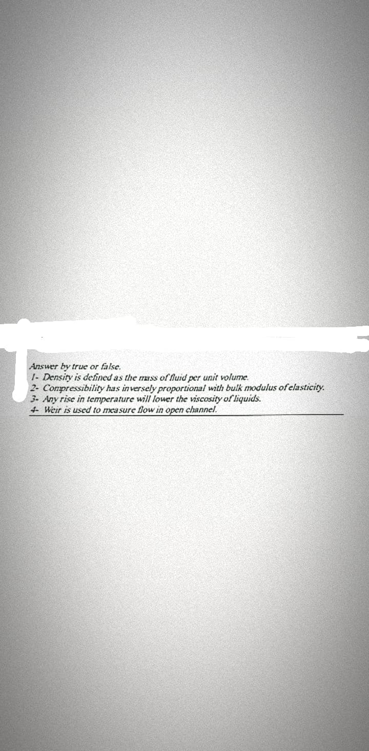 Answer by true or false.
|- Density is defined as the mass of fluid per unit volume.
2- Compressibility has inversely proportional with bulk modulus of elasticity.
3. Any rise in temperature will lower the viscosity of liquids.
4 Weir is used to measure flow in open channel.
