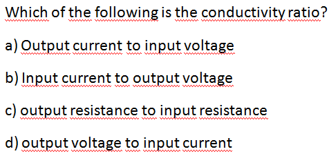 Which of the following is the conductivity ratio?
a) Output current to input voltage
b) Input current to output voltage
* ww
c) output resistance to input resistance
ww.ww
www ww
www
d) output voltage to input current
www ww
www
www
ww w
www
