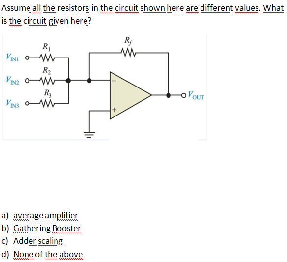 Assume all the resistors in the circuit shown here are different values. What
is the circuit given here?
www
R
R1
VINI oW
R2
VIN2 oW
R3
VIN3 W-
OVOUT
a) average amplifier
b) Gathering Booster
c) Adder scaling
www w
d) None of the above
ww wwwww
ww w
