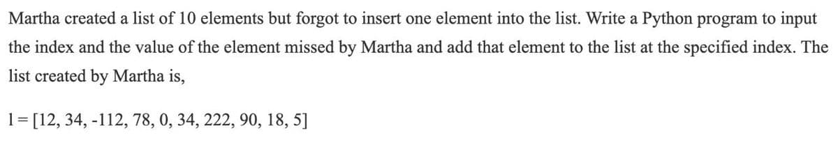 Martha created a list of 10 elements but forgot to insert one element into the list. Write a Python program to input
the index and the value of the element missed by Martha and add that element to the list at the specified index. The
list created by Martha is,
1= [12, 34, -112, 78, 0, 34, 222, 90, 18, 5]
