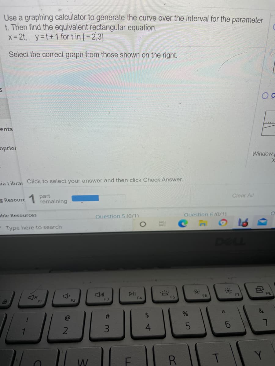 Use a graphing calculator to generate the curve over the interval for the parameter
t. Then find the equivalent rectangular equation.
x- 2t, y=t+1 for t in [-2,3]
Select the correct graph from those shown on the right.
E
ents
optior
Window:
ia Librai Click to select your answer and then click Check Answer.
Clear All
part
remaining
g Resourc
ible Resources
Ouestion 5 (0/1)
Ouestion 6 (0/1).
• Type here to search
DELL
DII
F4
F7
F8
F5
F6
F3
F2
F1
24
1 F
Y.
W
R
%#3
