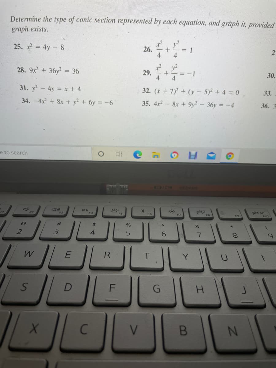 Determine the type of conic section represented by each equation, and graph it, provided.
graph exists.
y2
26. +- = 1
4
25. x2 = 4y - 8
4
y2
29.
- += =-1
4
4.
28. 9x + 36y2 = 36
30.
31. y2-4y = x + 4
32. (x + 7) + (y - 5) + 4 = 0
33.
34. -4x2 + 8x + y2 + 6y = -6
35. 4x-&x + 9y2 - 36y = -4
36. 3
e to search
m TE
DII
F3
prt sc
F10
F4
F5
F6
F9
%23
24
&
21
3.
4.
8.
R
F
G
*0*
B
山
