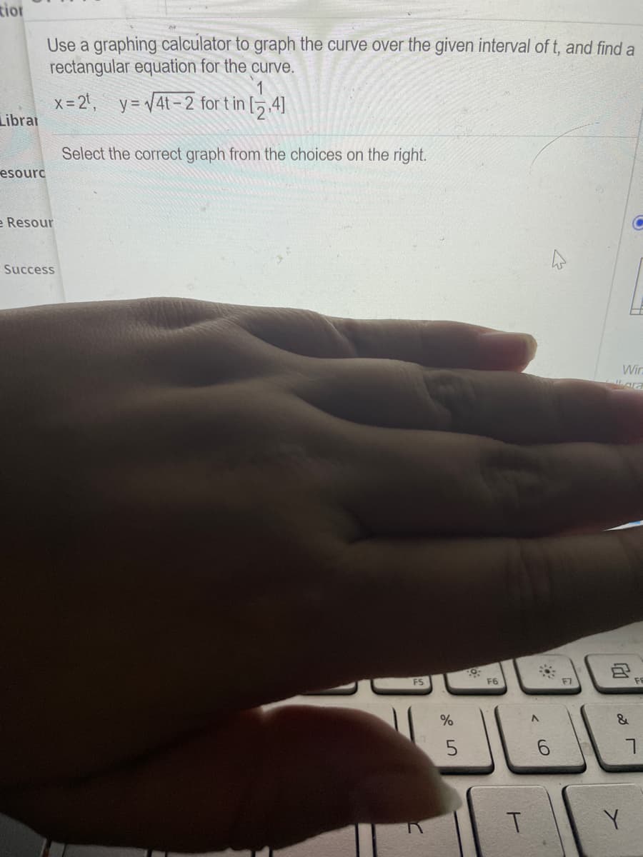 tior
Use a graphing calculator to graph the curve over the given interval of t, and find a
rectangular equation for the curve.
x= 2t, y= v4t-2 for t in [5 ,4]
Librar
Select the correct graph from the choices on the right.
esourc
e Resour
Success
Wir
Lara
FS
F6
F7
%
