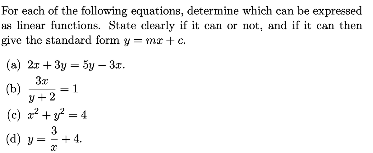 For each of the following equations, determine which can be expressed
as linear functions. State clearly if it can or not, and if it can then
give the standard form y :
= mx + C.
(а) 2 + 3у 3 5у — Зх.
3x
(b)
y + 2
1
%3D
(c) x² + y?
= 4
3
(d) y =
+ 4.
