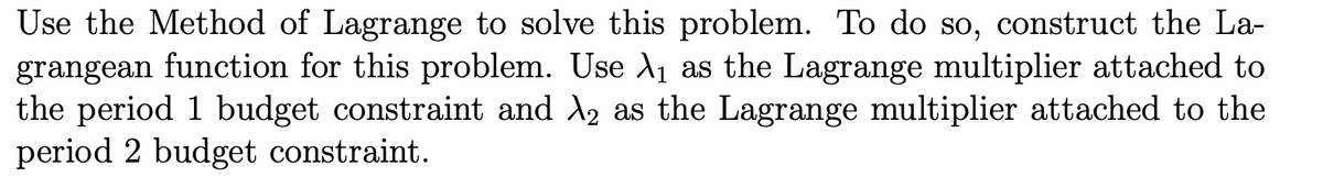 Use the Method of Lagrange to solve this problem. To do so, construct the La-
grangean function for this problem. Use A1 as the Lagrange multiplier attached to
the period 1 budget constraint and A2 as the Lagrange multiplier attached to the
period 2 budget constraint.
