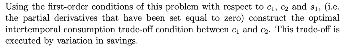 Using the first-order conditions of this problem with respect to c1, c2 and s1, (i.e.
the partial derivatives that have been set equal to zero) construct the optimal
intertemporal consumption trade-off condition between c and C2. This trade-off is
executed by variation in savings.
