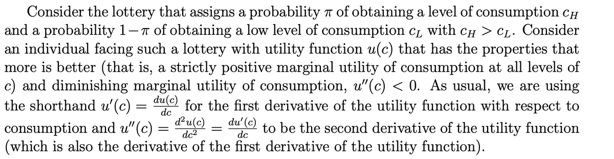 Consider the lottery that assigns a probability of obtaining a level of consumption Ch
and a probability 1-7 of obtaining a low level of consumption c1 with cH > CL. Consider
an individual facing such a lottery with utility function u(c) that has the properties that
more is better (that is, a strictly positive marginal utility of consumption at all levels of
c) and diminishing marginal utility of consumption, u"(c) < 0. As usual, we are using
for the first derivative of the utility function with respect to
du(c)
dc
du(c)
dc2
the shorthand u'(c)
du' (c)
consumption and u" (c)
(which is also the derivative of the first derivative of the utility function).
to be the second derivative of the utility function
dc
