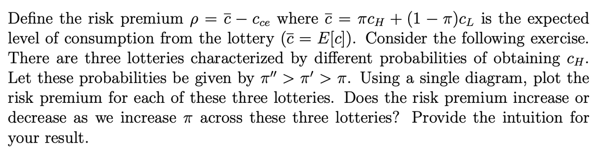 Define the risk premium p = ċ – Cce where c = TCH + (1 – T)CL is the expected
level of consumption from the lottery (7 = E[c]). Consider the following exercise.
There are three lotteries characterized by different probabilities of obtaining cH-
Let these probabilities be given by a" > T' > n. Using a single diagram, plot the
risk premium for each of these three lotteries. Does the risk premium increase or
-
decrease as we increase across these three lotteries? Provide the intuition for
your result.
