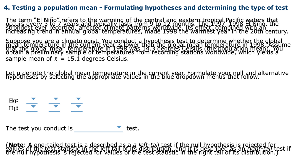 4. Testing a population mean - Formulating hypotheses and determining the type of test
The term "EI Niño",refers to the warming of the central and eastern tropical Pacific waters that
štrongest ever recorded, affected climate patterns worldwidě, Its effect,, combined with an
Suppose you are a climatologist, You conduct a hypothesis test to dețermine whether the gļobal
thật the global mean temperature'in 1998 was 14.3 degrees Ce sius (the population mean), You
öbtăin a prelimínary sample of temperatures from řečording stations worldwiđė, which yields'ă
sample mean of x
15.1 degrees Celsius.
%3D
Let H denote the global mean temperature in the current year. Formulate your null and alternative
hypőtheses by seřečting the appropriate valües in the blùe dropdówn menus that foTlow.
HO:
H1:
The test you conduct is
test.
(Note: A gne-tailed test. is, a described.as a a left-tail test if the.null hypothesis is rejected for
values pf the test. statistic in the Teft täil of its distribution,.and it is described as an. right-tail test if
