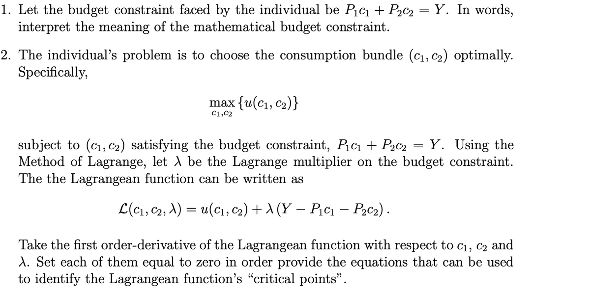 1. Let the budget constraint faced by the individual be PiC1 + P2c2 =Y. In words,
interpret the meaning of the mathematical budget constraint.
2. The individual's problem is to choose the consumption bundle (cı, c2) optimally.
Specifically,
max {u(с1, С2)}
C1,C2
subject to (cı, c2) satisfying the budget constraint, Pic1 + P2c2 = Y. Using the
Method of Lagrange, let A be the Lagrange multiplier on the budget constraint.
The the Lagrangean function can be written as
L(c1, C2, A) = u(c1, c2) + A (Y – P.c1 – P,c2).
-
Take the first order-derivative of the Lagrangean function with respect to c1, c2 and
A. Set each of them equal to zero in order provide the equations that can be used
to identify the Lagrangean function's "critical points".
