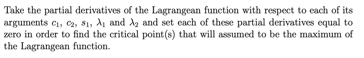 Take the partial derivatives of the Lagrangean function with respect to each of its
arguments c1, C2, S1, A1 and d2 and set each of these partial derivatives equal to
zero in order to find the critical point(s) that will assumed to be the maximum of
the Lagrangean function.
