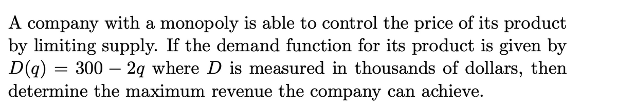 A company with a monopoly is able to control the price of its product
by limiting supply. If the demand function for its product is given by
D(q)
= 300 – 2g where D is measured in thousands of dollars, then
determine the maximum revenue the company can achieve.
