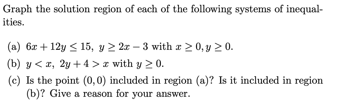 Graph the solution region of each of the following systems of inequal-
ities.
(а) бх + 12g < 15, у > 2х —
3 with x > 0, y > 0.
-
(b) y < x, 2y + 4 > x with y > 0.
(c) Is the point (0,0) included in region (a)? Is it included in region
(b)? Give a reason for your answer.
