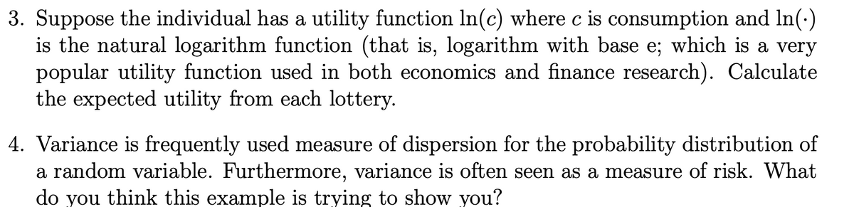 3. Suppose the individual has a utility function In(c) where c is consumption and In(-)
is the natural logarithm function (that is, logarithm with base e; which is a very
popular utility function used in both economics and finance research). Calculate
the expected utility from each lottery.
4. Variance is frequently used measure of dispersion for the probability distribution of
a random variable. Furthermore, variance is often seen as a measure of risk. What
do you think this example is trying to show you?
