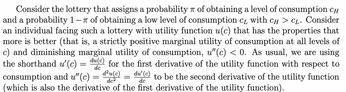 Consider the lottery that assigns a probability r of obtaining a level of consumption CH
and a probability 1-T of obtaining a low level of consumption cL
an individual facing such a lottery with utility function u(c) that has the properties that
more is better (that is, a strictly positive marginal utility of consumption at all levels of
c) and diminishing marginal utility of consumption, u"(c) < 0. As usual, we are using
the shorthand u'(c)
L with CH > CL. Consider
du(c)
for the first derivative of the utility function with respect to
dc
d²u(c)
dc2
du' (c)
consumption and u"(c)
which is also the derivative of the first derivative of the utility function).
to be the second derivative of the utility function
dc
