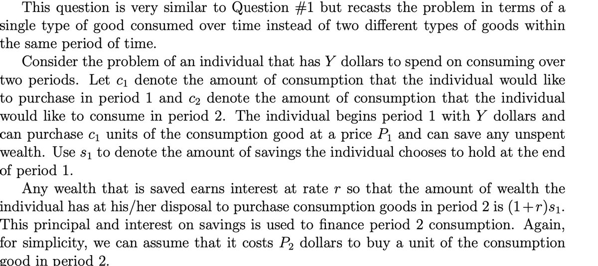 This question is very similar to Question #1 but recasts the problem in terms of a
single type of good consumed over time instead of two different types of goods within
the same period of time.
Consider the problem of an individual that has Y dollars to spend on consuming over
two periods. Let c denote the amount of consumption that the individual would like
to purchase in period 1 and c2 denote the amount of consumption that the individual
would like to consume in period 2. The individual begins period 1 with Y dollars and
can purchase ci units of the consumption good at a price P and can save any unspent
wealth. Use s1 to denote the amount of savings the individual chooses to hold at the end
of period 1.
Any wealth that is saved earns interest at rate r so that the amount of wealth the
individual has at his/her disposal to purchase consumption goods in period 2 is (1+r)s1.
This principal and interest on savings is used to finance period 2 consumption. Again,
for simplicity, we can assume that it costs P2 dollars to buy a unit of the consumption
good in period 2.
