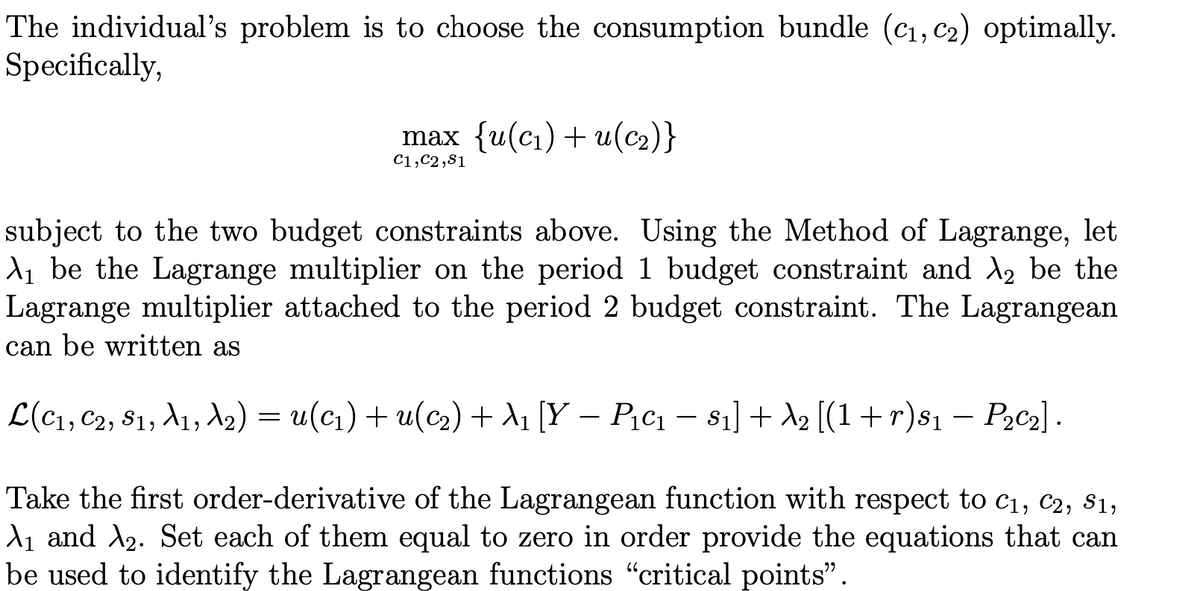 The individual's problem is to choose the consumption bundle (cı, C2) optimally.
Specifically,
max {u(с1) + u(с2)}
C1,C2,81
subject to the two budget constraints above. Using the Method of Lagrange, let
d, be the Lagrange multiplier on the period 1 budget constraint and A, be the
Lagrange multiplier attached to the period 2 budget constraint. The Lagrangean
can be written as
L(c1, C2, 81, A1, A2) = u(c1) + u(c2) + d1 [Y – P;c1 – s1] + A2 [(1+r)s1 – Pąc2] .
-
Take the first order-derivative of the Lagrangean function with respect to c1, c2, s1,
d1 and A2. Set each of them equal to zero in order provide the equations that can
be used to identify the Lagrangean functions "critical points".
