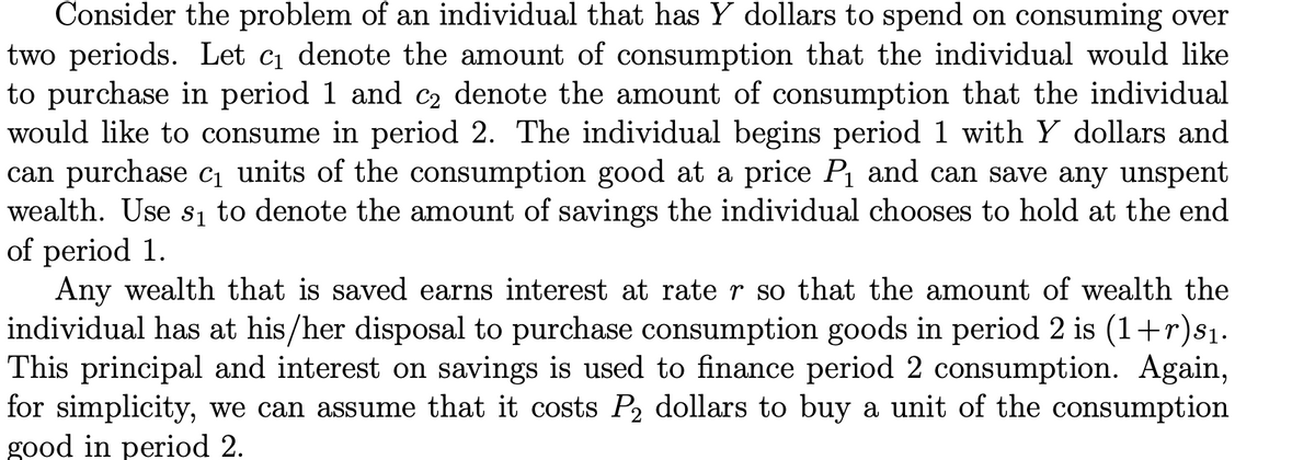 Consider the problem of an individual that has Y dollars to spend on consuming over
two periods. Let c1 denote the amount of consumption that the individual would like
to purchase in period 1 and c2 denote the amount of consumption that the individual
would like to consume in period 2. The individual begins period 1 with Y dollars and
can purchase c, units of the consumption good at a price P1 and can save any unspent
wealth. Use s, to denote the amount of savings the individual chooses to hold at the end
of period 1.
Any wealth that is saved earns interest at rate r so that the amount of wealth the
individual has at his/her disposal to purchase consumption goods in period 2 is (1+r)s1.
This principal and interest on savings is used to finance period 2 consumption. Again,
for simplicity, we can assume that it costs P, dollars to buy a unit of the consumption
good in period 2.
