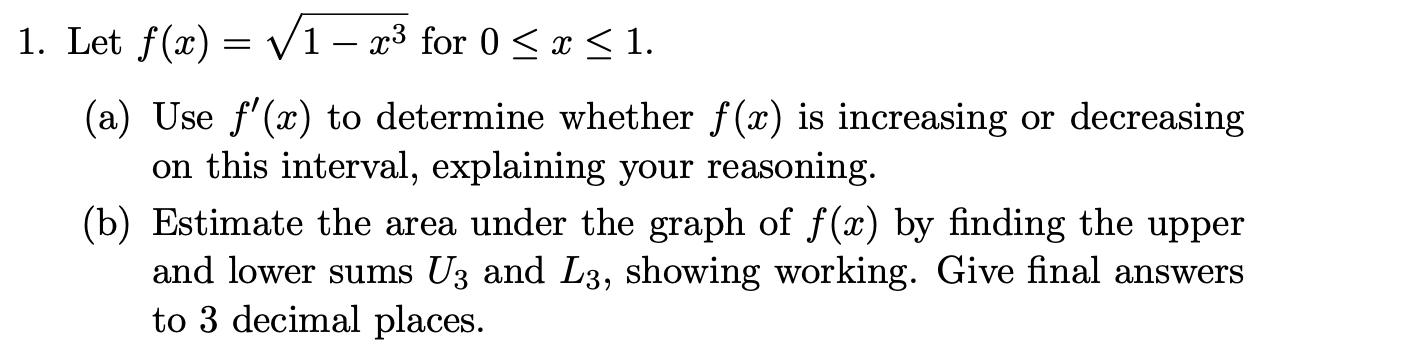 Let f(x) = V1 – x³ for 0 < x <1.
(a) Use f'(x) to determine whether f(x) is increasing or decreasing
on this interval, explaining your reasoning.
(b) Estimate the area under the graph of f(x) by finding the upper
and lower sums U3 and L3, showing working. Give final answers
to 3 decimal places.
