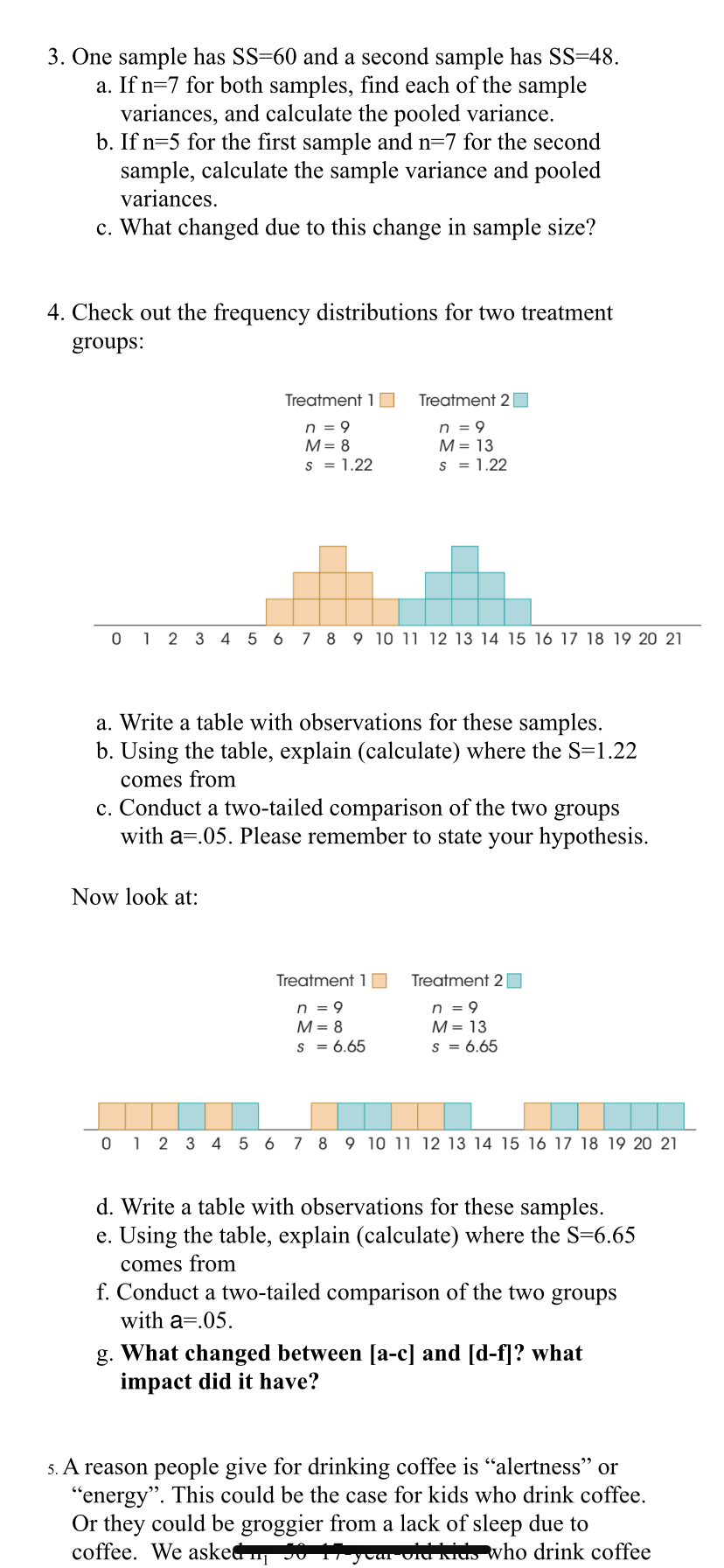 3. One sample has SS=60 and a second sample has SS=48.
a. If n=7 for both samples, find each of the sample
variances, and calculate the pooled variance.
b. If n=5 for the first sample and n=7 for the second
sample, calculate the sample variance and pooled
variances.
c. What changed due to this change in sample size?
4. Check out the frequency distributions for two treatment
groups:
Treatment 1
Treatment 2|
n = 9
M= 8
n = 9
М- 13
s = 1.22
s = 1.22
0 1 2 3 4 5 6 7 8 9 10 11 12 13 14 15 16 17 18 19 20 21
a. Write a table with observations for these samples.
b. Using the table, explain (calculate) where the S=1.22
comes from
c. Conduct a two-tailed comparison of the two groups
with a=.05. Please remember to state your hypothesis.
Now look at:
Treatment 1
Treatment 2
n = 9
M= 8
n = 9
M = 13
s = 6.65
s = 6.65
0 1 2 3 4 5 6
7 8 9 10 1u 12 13 14 15 16 17 18 19 20 21
d. Write a table with observations for these samples.
e. Using the table, explain (calculate) where the S=6.65
comes from
f. Conduct a two-tailed comparison of the two groups
with a=.05.
g. What changed between [a-c] and [d-f]? what
impact did it have?
5. A reason people give for drinking coffee is "alertness" or
"energy". This could be the case for kids who drink coffee.
Or they could be groggier from a lack of sleep due to
coffee. We asked 50 1yoar Cid Kido who drink coffee
