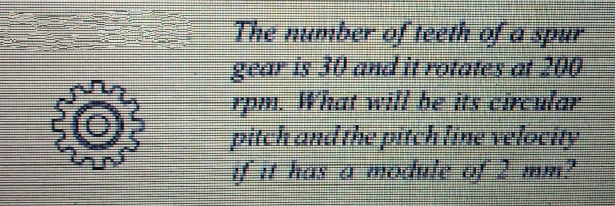 The number of teeth of a spur
gear is 30 andit rorates at 200
7pm. What will be its ercular.
pitchandthe pitchline velocity
w has a module of 2 mm"
