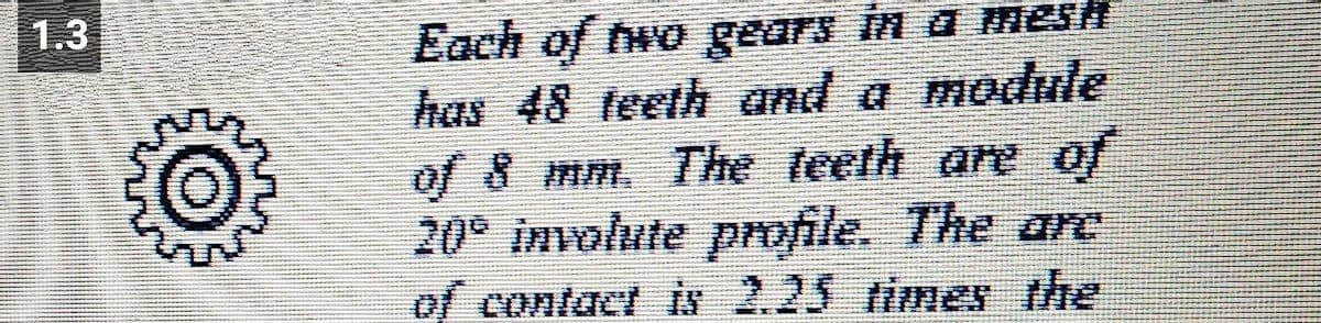 1.3
Each of two gears in a mesh
has 48 teeth and a module
of 8 mm. The teeth are of
20° involute profile. The arc
of contact is 2.25 times the
