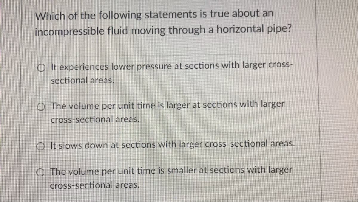 Which of the following statements is true about an
incompressible fluid moving through a horizontal pipe?
O It experiences lower pressure at sections with larger cross-
sectional areas.
O The volume per unit time is larger at sections with larger
cross-sectional areas.
O It slows down at sections with larger cross-sectional areas.
O The volume per unit time is smaller at sections with larger
cross-sectional areas.
