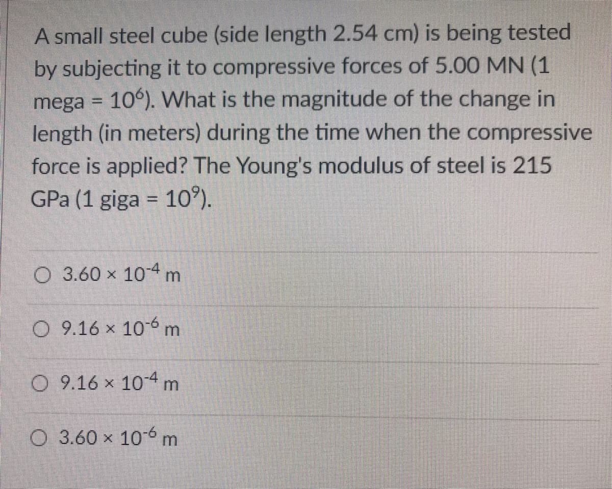 A small steel cube (side length 2.54 cm) is being tested
by subjecting it to compressive forces of 5.00 MN (1
mega = 10°). What is the magnitude of the change in
length (in meters) during the time when the compressive
force is applied? The Young's modulus of steel is 215
GPa (1 giga = 10*).
%3D
O 3.60 x 104m
O 9.16 x 10 6 m
O 9.16 x 10 4m
O 3.60 x 106m
