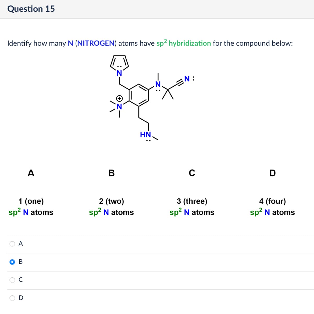 Question 15
Identify how many N (NITROGEN) atoms have sp² hybridization for the compound below:
A
B
HN
N:
C
1 (one)
2 (two)
sp² N atoms
sp² N atoms
3 (three)
sp² N atoms
A
B
C
D
4 (four)
sp² N atoms