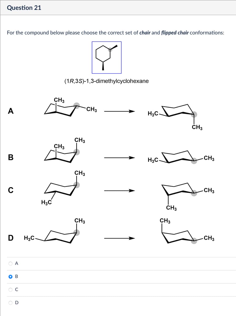 Question 21
For the compound below please choose the correct set of chair and flipped chair conformations:
(1R,3S)-1,3-dimethylcyclohexane
CH3
CH3
H3C
A
4
CH3
CH3
B
D
H3C
A
B
CH3
CH3
H3C
CH3
-CH3
H3C
CH3
CH3
CH3
CH3